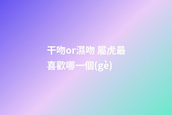 干吻or濕吻 屬虎最喜歡哪一個(gè)